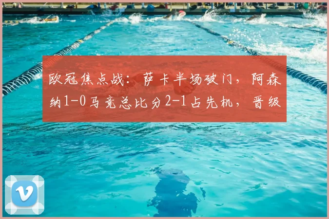 欧冠焦点战：萨卡半场破门，阿森纳1-0马竞总比分2-1占先机，晋级前景分析