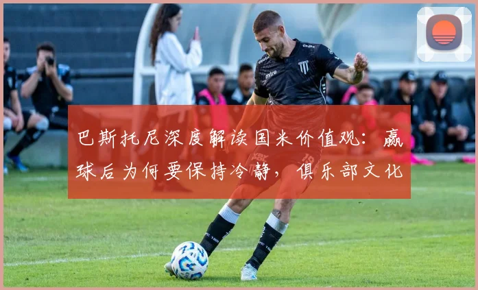 巴斯托尼深度解读国米价值观：赢球后为何要保持冷静，俱乐部文化意义何在
