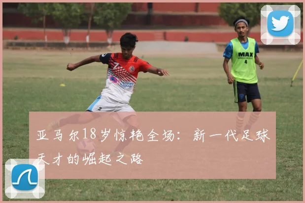 亚马尔18岁惊艳全场：新一代足球天才的崛起之路