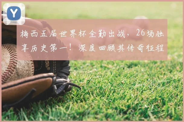 梅西五届世界杯全勤出战，26场独享历史第一！深度回顾其传奇征程与高光时刻
