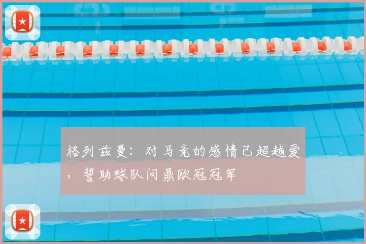 格列兹曼：对马竞的感情已超越爱，誓助球队问鼎欧冠冠军