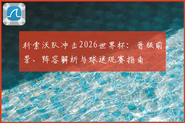 科索沃队冲击2026世界杯：晋级前景、阵容解析与球迷观赛指南