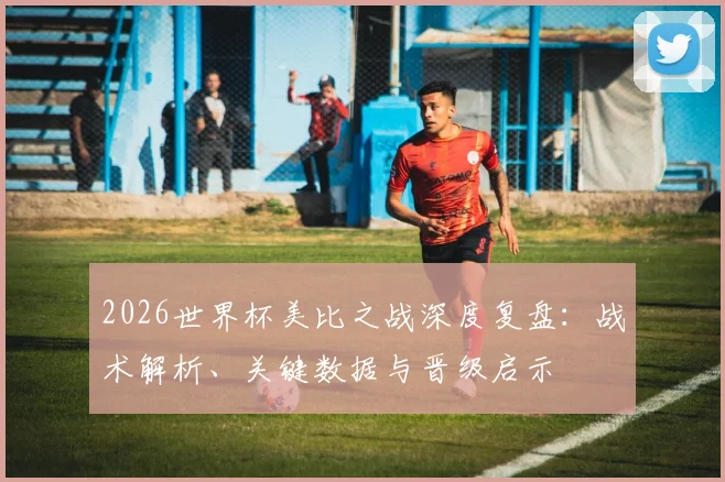 2026世界杯美比之战深度复盘：战术解析、关键数据与晋级启示
