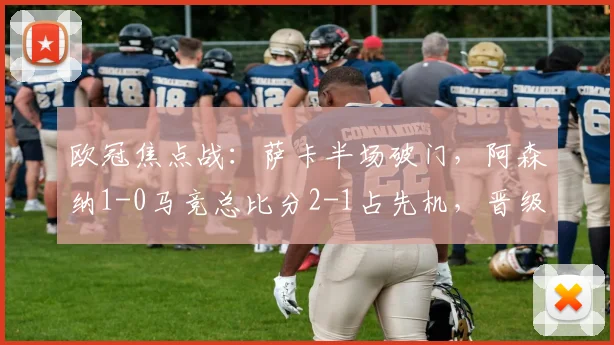 欧冠焦点战：萨卡半场破门，阿森纳1-0马竞总比分2-1占先机，晋级前景分析