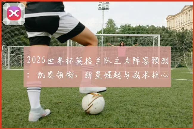 2026世界杯英格兰队主力阵容预测：凯恩领衔，新星崛起与战术核心解析