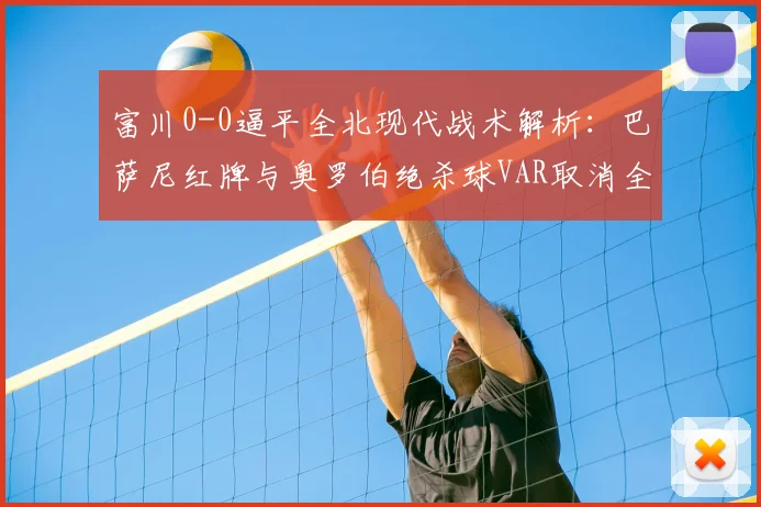 富川0-0逼平全北现代战术解析：巴萨尼红牌与奥罗伯绝杀球VAR取消全回顾