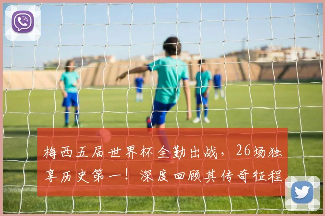 梅西五届世界杯全勤出战，26场独享历史第一！深度回顾其传奇征程与高光时刻